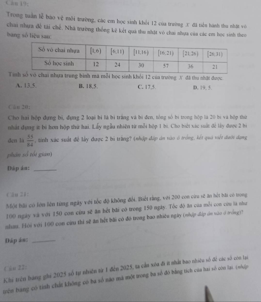 Câu 19;
Trong tuần lễ bảo vệ môi trường, các em học sinh khối 12 của trường X đã tiến hành thu nhật vô
chai nhựa đề tải chế. Nhà trường thống kê kết quả thu nhật vô chai nhựa của các em học sinh theo
bang số liệu sau:
Tig bình mà mỗi học sinh khối 12 của trường X đã thu nhật được.
A. 13.5. B. 18,5. C. 17,5. D. 19, 5.
Câu 20:
Cho hai hộp đựng bi, đựng 2 loại bi là bi trắng và bi đen, tổng số bi trong hộp là 20 bi và hộp thứ
nhất đựng ít bi hơn hộp thứ hai. Lấy ngẫu nhiên từ mỗi hộp 1 bi. Cho biết xác suất để lầy được 2 bi
đen là  55/84  , tinh xác suất để lấy được 2 bi trắng? (nhập đấp án vào ô trống, kết quả viết đưới đạng
phân số tối gian)
Đáp án:_
Câu 21:
Một bãi có lớn lên từng ngày với tốc độ không đổi, Biết rằng, với 200 con cừu sẽ ăn hết bãi có trong
100 ngày và với 150 con cừu sẽ ăn hết bãi cỏ trong 150 ngày. Tốc độ ăn của mỗi con cừu là như
nhau. Hỏi với 100 con cừu thi sẽ ăn hết bãi có đó trong bao nhiêu ngày (nhập đáp án vào ô trồng)?
Đáp án:_
Khí trên bang ghi 2025 số tự nhiên từ 1 đến 2025, ta cần xóa đi ít nhất bao nhiêu số để các số còn lại Cũu 22:
trên bang có tỉnh chất không có ba số nào mà một trong ba số đó bằng tích của hai số còn lại. (nhập