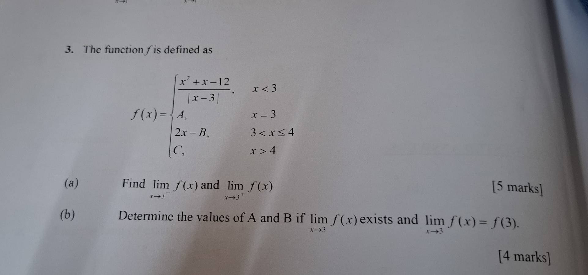 The function∫is defined as
f(x)=beginarrayl frac x^2+x-12x-3,x<3 A,x=3 2x,x>4endarray.  
(a) Find limlimits _xto 3^-f(x) and limlimits _xto 3^+f(x)
[5 marks] 
(b) Determine the values of A and B if limlimits _xto 3f(x) exists and limlimits _xto 3f(x)=f(3). 
[4 marks]