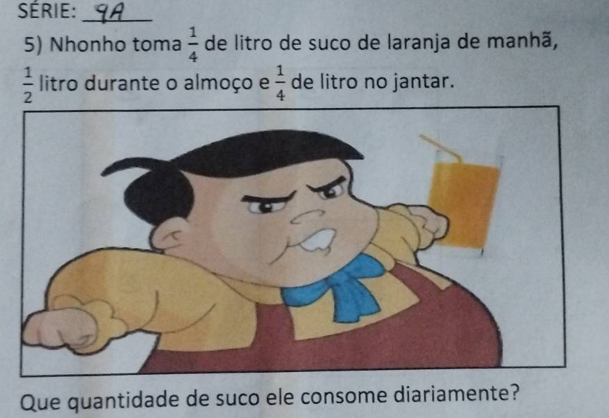 série:_ 
5) Nhonho toma  1/4  de litro de suco de laranja de manhã,
 1/2  litro durante o almoço e  1/4  de litro no jantar. 
Que quantidade de suco ele consome diariamente?