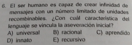 El ser humano es capaz de crear infinidad de
mensajes con un número limitado de unidades
recombinables. ¿Con cuál característica del
lenguaje se vincula la aseveración inicial?
A) universal B) racional C) aprendido
D) innato E) recursivo