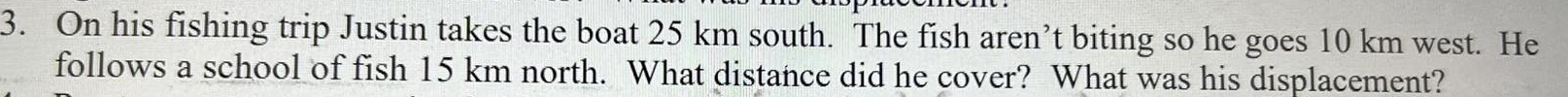 On his fishing trip Justin takes the boat 25 km south. The fish aren’t biting so he goes 10 km west. He 
follows a school of fish 15 km north. What distance did he cover? What was his displacement?