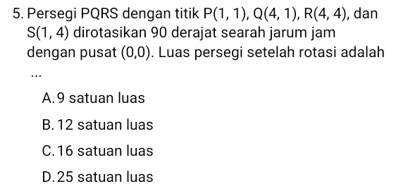 Persegi PQRS dengan titik P(1,1), Q(4,1), R(4,4) , dan
S(1,4) dirotasikan 90 derajat searah jarum jam
dengan pusat (0,0). Luas persegi setelah rotasi adalah
A. 9 satuan luas
B. 12 satuan luas
C. 16 satuan luas
D. 25 satuan luas