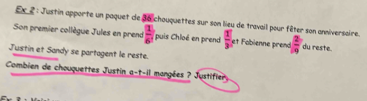 Ex 2 : Justin apporte un paquet de 36 chouquettes sur son lieu de travail pour fêter son anniversaire. 
Son premier collègue Jules en prend  1/6 , puis Chloé en prend  1/3  et Fabienne prend  2/9  du reste. 
Justin et Sandy se partagent le reste. 
Combien de chouquettes Justin a-t-il mangées ? Justifier,