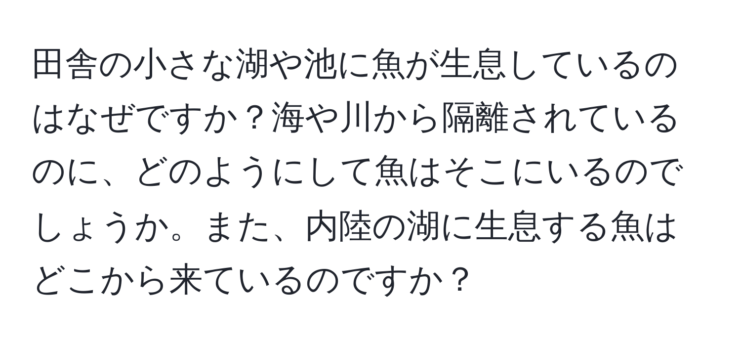 田舎の小さな湖や池に魚が生息しているのはなぜですか？海や川から隔離されているのに、どのようにして魚はそこにいるのでしょうか。また、内陸の湖に生息する魚はどこから来ているのですか？