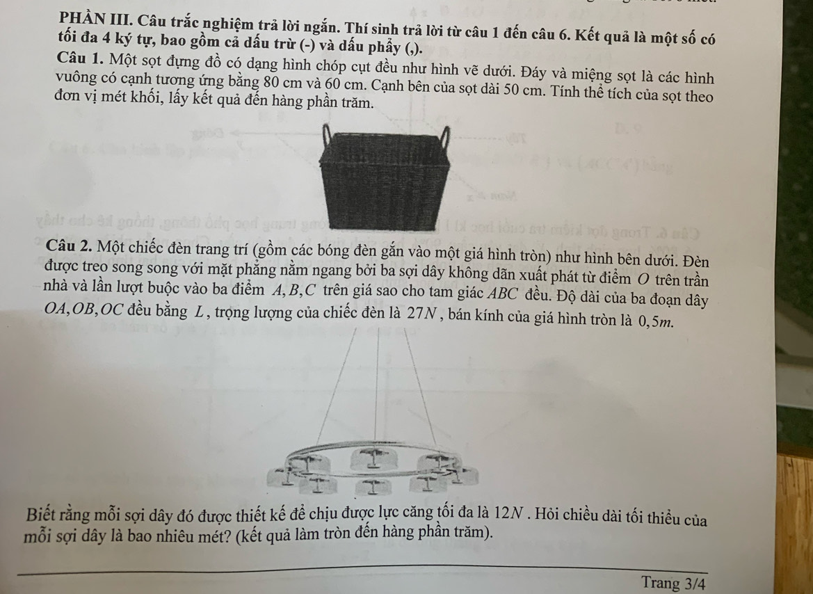 PHÀN III. Câu trắc nghiệm trả lời ngắn. Thí sinh trả lời từ câu 1 đến câu 6. Kết quả là một số có 
tối đa 4 ký tự, bao gồm cả dấu trừ (-) và dấu phẩy (,). 
Câu 1. Một sọt đựng đồ có dạng hình chóp cụt đều như hình vẽ dưới. Đáy và miệng sọt là các hình 
vuông có cạnh tương ứng bằng 80 cm và 60 cm. Cạnh bên của sọt dài 50 cm. Tính thể tích của sọt theo 
đơn vị mét khối, lấy kết quả đến hàng phần trăm. 
Câu 2. Một chiếc đèn trang trí (gồm các bóng đèn gắn vào một giá hình tròn) như hình bên dưới. Đèn 
được treo song song với mặt phẳng nằm ngang bởi ba sợi dây không dãn xuất phát từ điểm O trên trần 
nhà và lần lượt buộc vào ba điểm A, B, C trên giá sao cho tam giác ABC đều. Độ dài của ba đoạn dây 
OA,OB,OC đều bằng L, trọng lượng của chiếc đèn là 27N , bán kính của giá hình tròn là 0,5m. 
Biết rằng mỗi sợi dây đó được thiết kế để chịu được lực căng tối đa là 12N. Hỏi chiều dài tối thiểu của 
mỗi sợi dây là bao nhiêu mét? (kết quả làm tròn đến hàng phần trăm). 
Trang 3/4