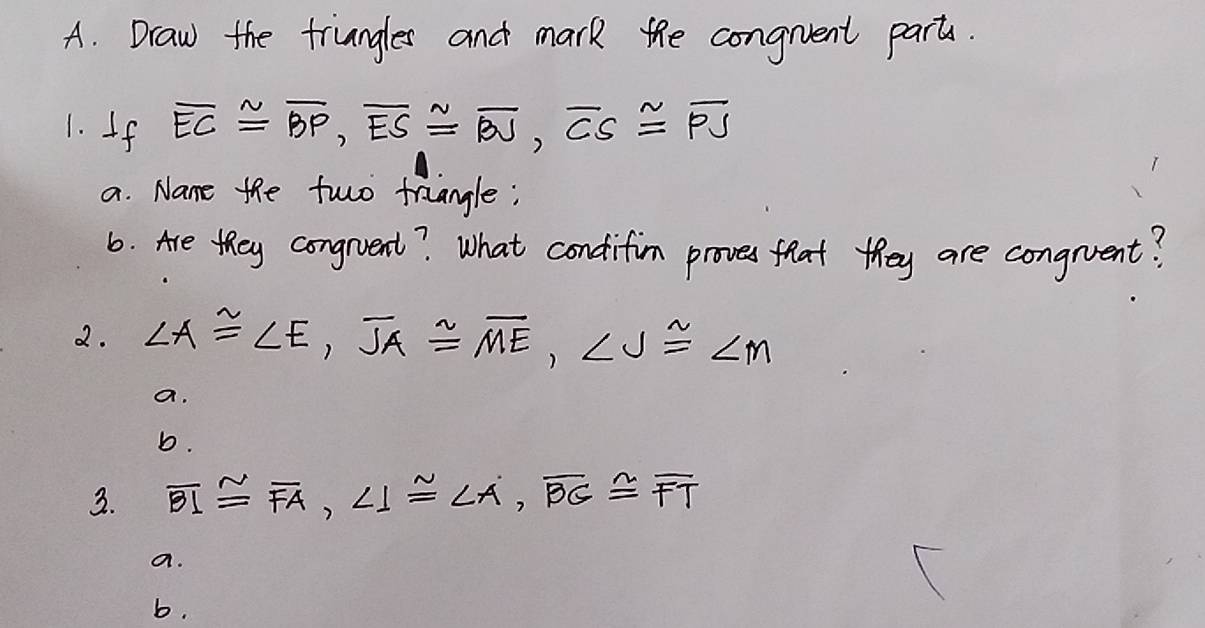 Draw the truangles and mark the congrvent parts. 
1. If overline EC≌ overline BP, overline ES≌ overline BU, overline CS≌ overline PS
a. Name the fwo traiangle; 
6. Are they congrvent? What condifim proves flat they are congrent? 
2. ∠ A≌ ∠ E, overline JA≌ overline ME, ∠ J≌ ∠ M
a. 
b. 
3. overline BI≌ overline FA, ∠ 1≌ ∠ A, overline BG≌ overline FT
a. 
b.