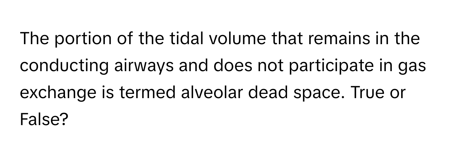 The portion of the tidal volume that remains in the conducting airways and does not participate in gas exchange is termed alveolar dead space. True or False?