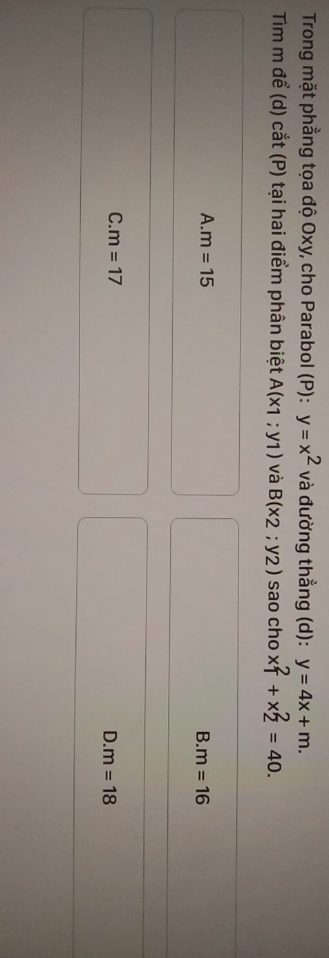 Trong mặt phẳng tọa độ Oxy, cho Parabol (P): y=x^2 và đường thẳng (d): y=4x+m. 
Tim m để (d) cắt (P) tại hai điểm phân biệt A(x1;y1) và B(x_2;y_2) sao cho x_1^2+x_2^2=40.
A. m=15
B. m=16
C. m=17
D. m=18