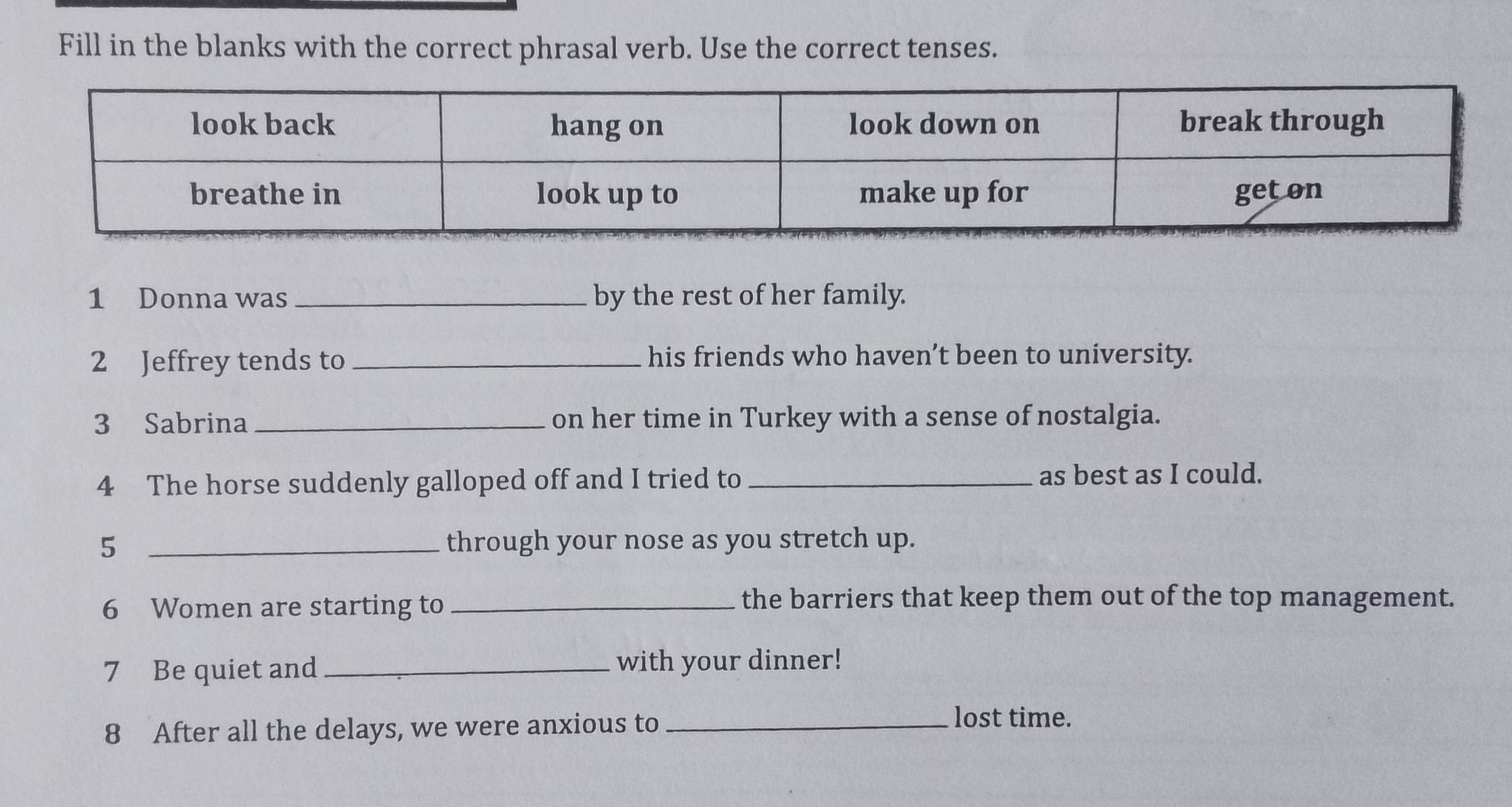 Fill in the blanks with the correct phrasal verb. Use the correct tenses. 
1 Donna was _by the rest of her family. 
2 Jeffrey tends to _his friends who haven’t been to university. 
3 Sabrina _on her time in Turkey with a sense of nostalgia. 
4 The horse suddenly galloped off and I tried to _as best as I could. 
5 _through your nose as you stretch up. 
6 Women are starting to _the barriers that keep them out of the top management. 
7 Be quiet and _with your dinner! 
8 After all the delays, we were anxious to_ 
lost time.