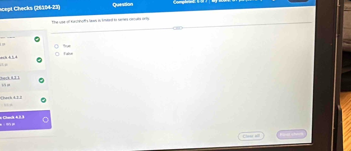 cept Checks (26104-23) Question
Completed: 6 of
The use of Kirchhoff's laws is limited to series circuits only.
p
True
eck 4.1.4 False
heck 4,2.1
1/1ρt
Check 4.2.2
Check 4.2.3
n ì 0/1 pi
Clear all Fast chen