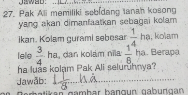 Jawab:_ 
27. Pak Ali memiliki sebidang tanah kosong 
yang akan dimanfaatkan sebagai kolam 
ikan. Kolam gurami sebesar  1/4  hạ, kolam 
lele  3/4  ha, dan kolam nila  1/8  ha. Berapa 
ha luas kolạm Pak Ali seluruhnya? 
* Jawåb: 
_ 
_ 
Berbatikan gambar bangun gabungan