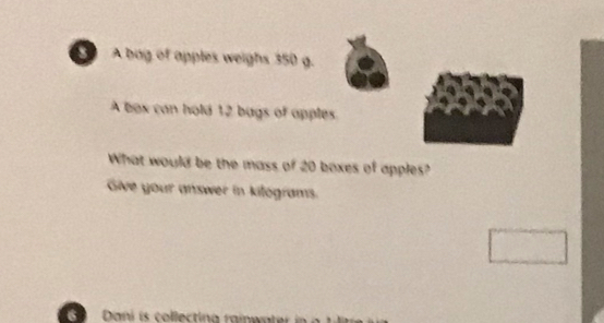 A bag of apples weighs 350 g. 
A box can hold 12 bags of apples 
What would be the mass of 20 boxes of apples? 
Give your answer in kitograms. 
6 Dani is collectina raiwater i