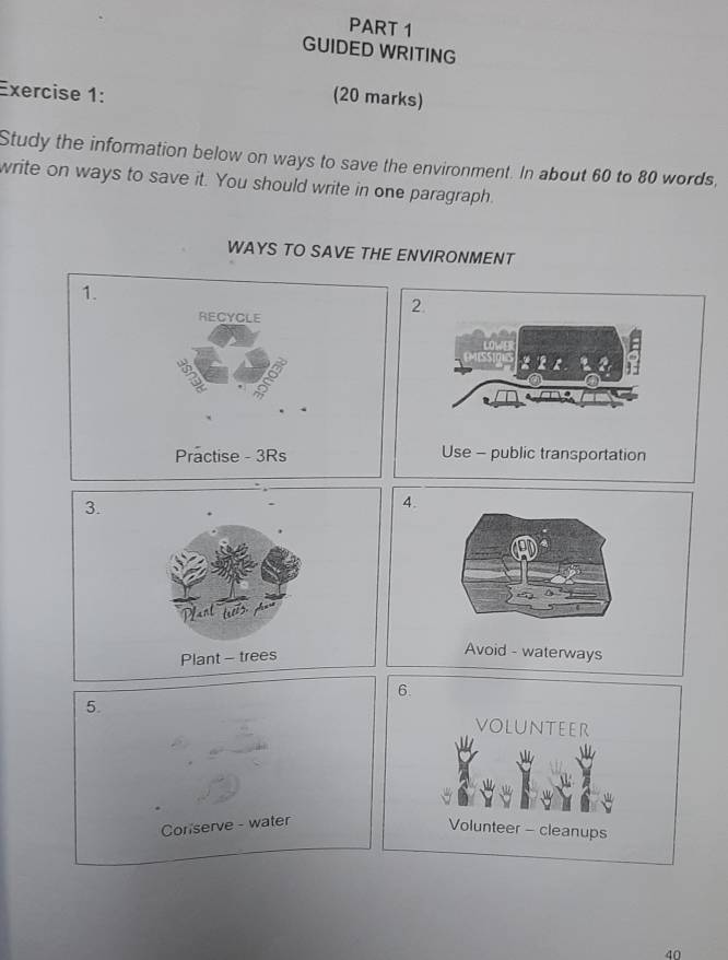 GUIDED WRITING 
Exercise 1: 
(20 marks) 
Study the information below on ways to save the environment. In about 60 to 80 words, 
write on ways to save it. You should write in one paragraph. 
WAYS TO SAVE THE ENVIRONMENT 
3. 
Plant - trees 
6. 
5. voLunteer 
Coriserve - water 
Volunteer - cleanups
40