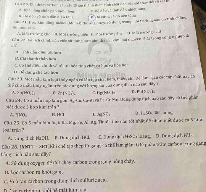 Cầu 20. Khi thêm carbon vào sắt để tạo thành thép, tính chất nào của sắt thay đổi rõ rệt nhất
A. Khả năng chống ăn mòn tăng. C. Độ dẻo và tính dẫn nhiệt tăng.
B. Độ dẻo và tính dẫn điện tăng. D. Độ cứng và độ bền tăng.
Câu 21. Hợp kim đồng-nickel (Monel) thường được sử dụng trong môi trường nào do tính chống
ăn mòn cao?
A. Môi trường khô B. Môi trường biến C. Môi trường ẩm D. Môi trường acid
Câu 22. Lợi ích chính của việc sử dụng hợp kim thay vì kim loại nguyên chất trong công nghiệp là
gì?
A. Tính dẫn điện tốt hơn
B. Giá thành thấp hơn
C. Có thể điều chỉnh và tối ưu hóa tính chất cơ học và hóa học
D. Dễ dàng chế tạo hơn
Câu 23. Một mẫu kim loại thủy ngân có lẫn tạp chất kẽm, thiếc, chì. Để làm sạch các tạp chất này có
thể cho mẫu thủy ngân trên tác dụng với lượng dư của dung dịch nào sau đây ?
A. Sn(NO_3)_2 B. Zn(NO_3)_2 C. Hg(NO_3)_2 D. Pb(NO_3)_2
Câu 24. Có 3 mẫu họp kim gồm Ag-Cu, Cu-Al và Fe-Cr- M n. Dùng dung dịch nào sau đây có thể phân
biệt được 3 hợp kim trên ?
A. HNO_3 B. HCl C. AgNO_3 D. H_2SO_4 đặc, nóng
Câu 25. Có 5 mẫu kim loại: Ba, Mg, Fe, Al, Ag. Thuốc thử nào tốt nhất để nhận biết được cả 5 kim
loại trên ?
A. Dung dịch NaOH. B. Dung dịch HCl. C. Dung dịch H_2SO_4 loãng. D. Dung dịch NH_3.
Câu 26. [KNTT - SBT]Khi chế tạo thép từ gang, có thể làm giảm tỉ lệ phần trăm carbon trong gang
bằng cách nào sau đây?
A. Sử dụng oxygen để đốt cháy carbon trong gang nóng chảy.
B. Lọc carbon ra khỏi gang.
C. Hoà tan carbon trong dung dịch sulfuric acid.
D. Cao carbon ra khỏi bề mặt kim loại.