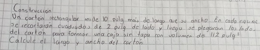 Construccion 
Un carton rectangular mide 10 pulg mas de largo ave ou ancho. En cada equns 
serecontakan quadado, de 2 oulg delado y lvego se plegaran l0s lado 
del carton para formar una caja bin tapa con volumen de 112pulg^3
Calcule el largo y anchodel cartob