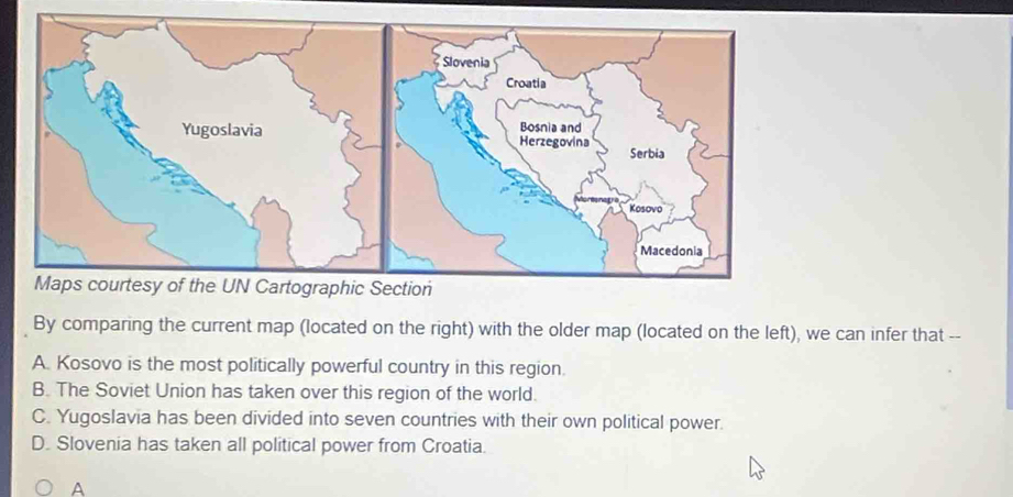 By comparing the current map (located on the right) with the older map (located on the left), we can infer that --
A. Kosovo is the most politically powerful country in this region.
B. The Soviet Union has taken over this region of the world.
C. Yugoslavia has been divided into seven countries with their own political power.
D. Slovenia has taken all political power from Croatia.
A