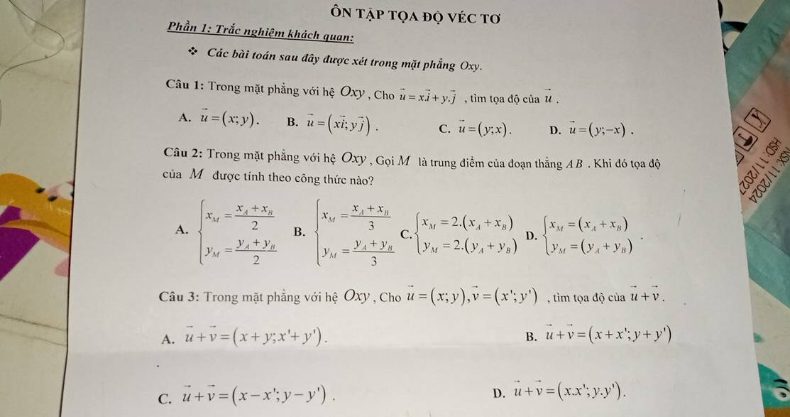 Ôn tập tọa đọ véc tơ
Phần 1: Trắc nghiệm khách quan:
* Các bài toán sau đây được xét trong mặt phẳng Oxy.
Câu 1: Trong mặt phẳng với hệ Oxy , Cho vector u=xvector i+yvector .j , tìm tọa độ của vector u.
A. vector u=(x;y). B. vector u=(xvector i,yvector j). C. vector u=(y;x). D. vector u=(y;-x).
Câu 2: Trong mặt phẳng với hệ Oxy , Gọi Mô là trung điểm của đoạn thẳng AB . Khi đó tọa độ  
D
của Mỹ được tính theo công thức nào?
A. beginarrayl x_n=frac x_1+x_n2 y_n=frac y_n+y_n2endarray. B. beginarrayl x_n=frac x_1+x_n3 y_n=frac y_1+y_n3endarray. C. beginarrayl x_M=2.(x_A+x_B) y_M=2.(y_A+y_B)endarray. D. beginarrayl x_M=(x_A+x_B) y_M=(y_A+y_B)endarray.
Câu 3: Trong mặt phẳng với hệ Oxy , Cho vector u=(x;y),vector v=(x';y') , tìm tọa độ của vector u+vector v.
A. vector u+vector v=(x+y;x'+y'). B. vector u+vector v=(x+x';y+y')
C. vector u+vector v=(x-x';y-y').
D. vector u+vector v=(x.x';y.y').