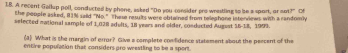 A recent Gallup poll, conducted by phone, asked "Do you consider pro wrestling to be a sport, or not ?'' Of 
the people asked, 81% said "No." These results were obtained from telephone interviews with a randomly 
selected national sample of 1,028 adults, 18 years and older, conducted August 16-18, 1999. 
(a) What is the margin of error? Give a complete confidence statement about the percent of the 
entire population that considers pro wrestling to be a sport.