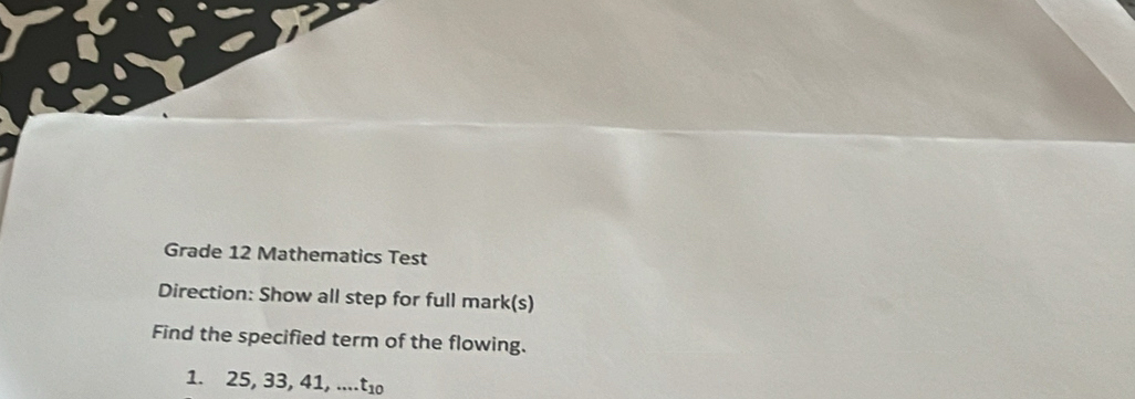 Grade 12 Mathematics Test 
Direction: Show all step for full mark(s) 
Find the specified term of the flowing. 
1. 25, 33, 41,... t_10