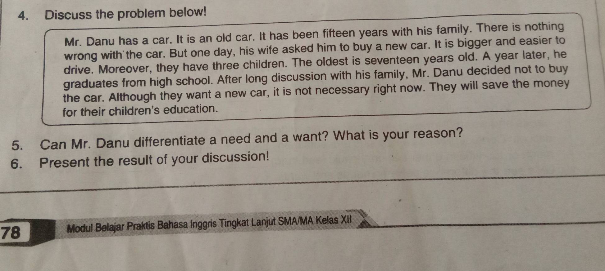 Discuss the problem below! 
Mr. Danu has a car. It is an old car. It has been fifteen years with his family. There is nothing 
wrong with the car. But one day, his wife asked him to buy a new car. It is bigger and easier to 
drive. Moreover, they have three children. The oldest is seventeen years old. A year later, he 
graduates from high school. After long discussion with his family, Mr. Danu decided not to buy 
the car. Although they want a new car, it is not necessary right now. They will save the money 
for their children's education. 
5. Can Mr. Danu differentiate a need and a want? What is your reason? 
6. Present the result of your discussion! 
78 
Modul Belajar Praktis Bahasa Inggris Tingkat Lanjut SMA/MA Kelas XII