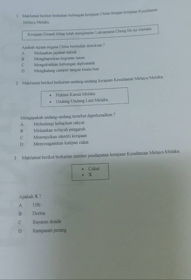 Maklumat berikut berkaitan hubungan kerajaan China dengan kérajaan Kesultanan
Melayu Melaka.
Kerajaan Dinasti Ming telah menghantar Laksamana Cheng Ho ke Melaka
Apakah tujuan negara China bertindak demikian ?
A Meluaskan jajahan takluk
B Menghapuskan kegiatan lanun
C Mengukuhkan hubungan diplomatik
D Menghalang campur tangan kuasa luar
2 Maklumat berikut berkaitan undang-undang kerajaan Kesultanan Melayu Melaka.
Hukum Kanun Melaka
Undang-Undang Laut Melaka
Mengapakah undang-undang tersebut diperkenalkan ?
A Melindungi kebajikan rakyat
B Meluaskan wilayah pengaruh
C Menonjolkan identiti kerajaan
D Menyeragamkan kutipan cukai
3 Maklumat berikut berkaitan sumber pendapatan kerajaan Kesultanan Melayu Melaka.
Cukai
x
Apakah X ？
A Ufti
B€£ Derma
C Bayaran denda
D Rampasan perang