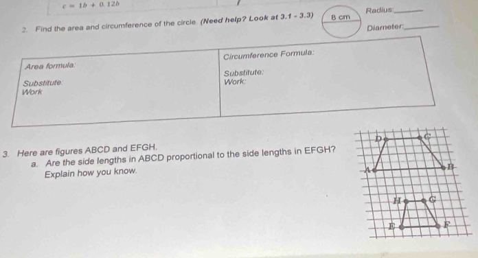 c=1b+0.12b
2. Find the area and circumference of the circle. (Need help? Look at 3.1-3.3) B cm Radius__ 
Diameter 
Circumference Formula: 
Area formula: 
Substitute Substitute: Work: 
Work 
3. Here are figures ABCD and EFGH. 
a. Are the side lengths in ABCD proportional to the side lengths in EFGH? 
Explain how you know.