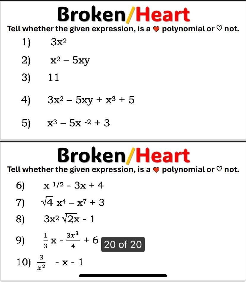 Broken/Heart 
Tell whether the given expression, is a ♥ polynomial or ♡ not. 
1) 3x^2
2) x^2-5xy
3) 11
4) 3x^2-5xy+x^3+5
5) x^3-5x^(-2)+3
Broken/Heart 
Tell whether the given expression, is a ♥ polynomial or ♡ not. 
6) x^(1/2)-3x+4
7) sqrt(4)x^4-x^7+3
8) 3x^2sqrt(2)x-1
9)  1/3 x- 3x^3/4 +6 2 0 of 20
10)  3/x^2 -x-1