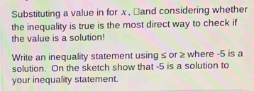 Substituting a value in for x , ￥and considering whether 
the inequality is true is the most direct way to check if 
the value is a solution! 
Write an inequality statement using ≤ or ≥ where -5 is a 
solution. On the sketch show that -5 is a solution to 
your inequality statement.