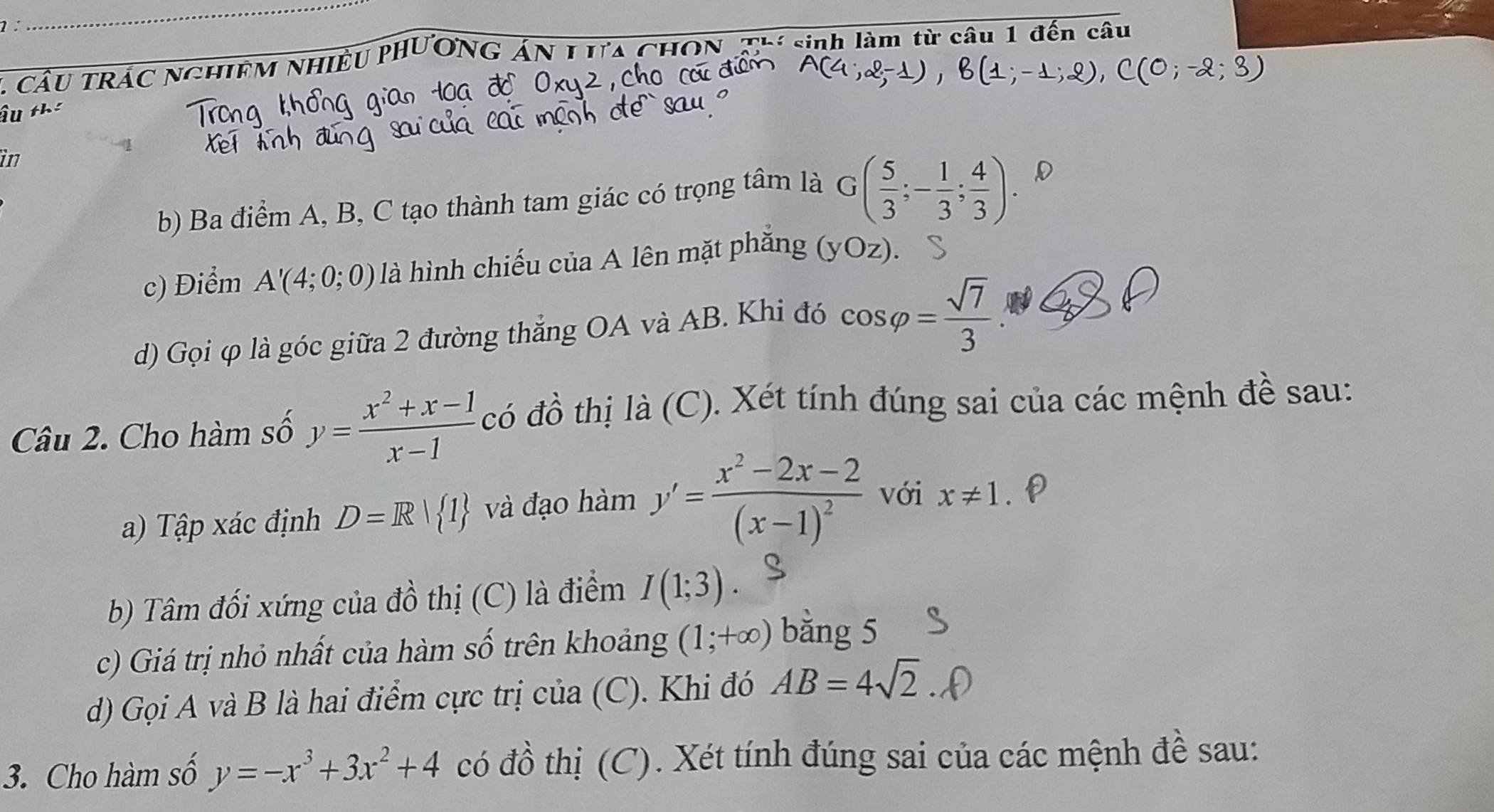 1: 
_ 
Thí sinh làm từ câu 1 đến câ 
1 cầu trác nchiêm nhiề 
Âu thể 
in 
b) Ba điểm A, B, C tạo thành tam giác có trọng tâm là G( 5/3 ;- 1/3 ; 4/3 ). D 
c) Điểm A'(4;0;0) là hình chiếu của A lên mặt phăng (yOz). 
d) Gọi φ là góc giữa 2 đường thắng OA và AB. Khi đó cos varphi = sqrt(7)/3 
Câu 2. Cho hàm số y= (x^2+x-1)/x-1  có đồ thị là (C). Xét tính đúng sai của các mệnh đề sau: 
a) Tập xác định D=R| 1 và đạo hàm y'=frac x^2-2x-2(x-1)^2 với x!= 1
b) Tâm đối xứng của đồ thị (C) là điểm I(1;3). 
c) Giá trị nhỏ nhất của hàm số trên khoảng (1;+∈fty ) bằng 5
d) Gọi A và B là hai điểm cực trị của (C). Khi đó AB=4sqrt(2)
3. Cho hàm số y=-x^3+3x^2+4 có đồ thị (C). Xét tính đúng sai của các mệnh đề sau: