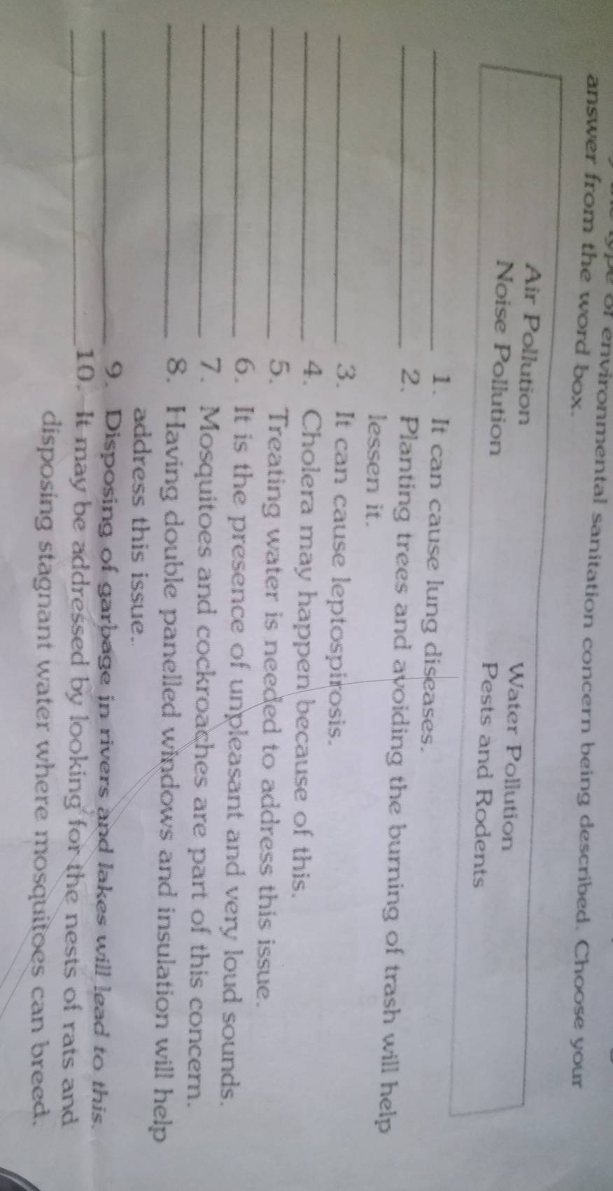 ype of environmental sanitation concern being described. Choose your
answer from the word box.
Air Pollution Water Pollution
Noise Pollution Pests and Rodents
_1. It can cause lung diseases.
_2. Planting trees and avoiding the burning of trash will help
lessen it.
_3. It can cause leptospirosis.
_4. Cholera may happen because of this.
_5. Treating water is needed to address this issue.
_6. It is the presence of unpleasant and very loud sounds.
_7. Mosquitoes and cockroaches are part of this concern.
_8. Having double panelled windows and insulation will help
address this issue.
_9. Disposing of garbage in rivers and lakes will lead to this.
_10. It may be addressed by looking for the nests of rats and
disposing stagnant water where mosquitoes can breed.