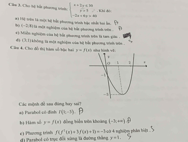 Cho hệ bất phương trình: beginarrayl x+2y≤ 30 y>5 -2x+6y>40endarray.. Khi đó:
a) Hệ trên là một hệ bắt phương trình bậc nhất hai ần.
b) (-2;8) là một nghiệm của hệ bắt phương trình trên .
c) Miền nghiệm của hệ bắt phương trình trên là tam giác .
d) (3;1) không là một nghiệm của hệ bất phương trình trên .
Câu 4. Cho đồ thị hàm số bậc hai y=f(x) như hình vẽ:
Các mệnh đề sau đúng hay sai?
a) Parabol có đinh I(1;-3). 
b) Hàm số y=f(x) đồng biến trên khoảng (-3;+∈fty )
c) Phương trình f(f^2(x)+3f(x)+1)=-3 cớ 4 nghiệm phân biệt .
d) Parabol có trục đối xứng là đường thắng y=1.