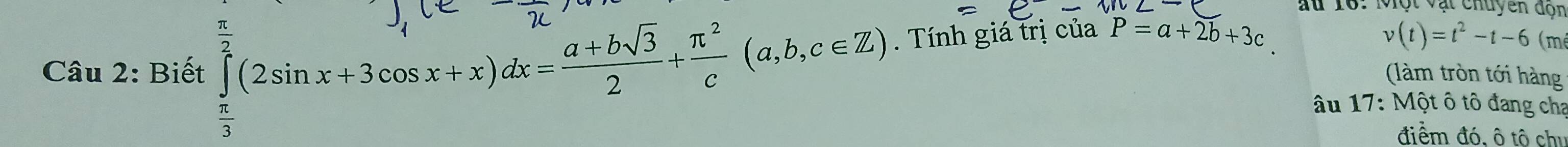 Ấu 16. Một vật chuyên đọn 
Câu 2: Biết ∈tlimits _ π /3 ^ π /2 (2sin x+3cos x+x)dx= (a+bsqrt(3))/2 + π^2/c (a,b,c∈ Z). Tính giá trị của P=a+2b+3c
v(t)=t^2-t-6(m
(làm tròn tới hàng 
âu 17: Một ô tô đang cha 
điểm đó, ô tô chi