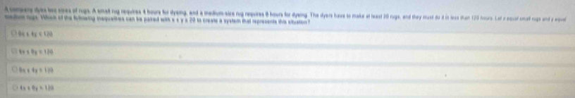 A mr da b sres of rgs. A small nug requires 4 hours for dyeing, and a medum-sire rug requires 8 hours for dyang. The dyers have to make at least 20 rugs, and they must do it in less than 170 hour. Let z equal cmall rigs and y eque
medion rugs. Which of the follnwing inequalities can be paired with s s y s 20 to create a system that represents this snistion
6x+4x<120</tex>
t+* Py=120
8x+4x=120
4x+9y=120