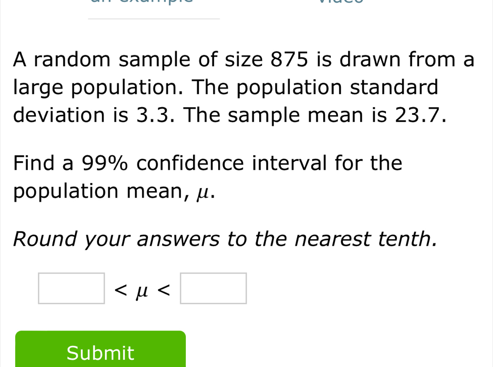 A random sample of size 875 is drawn from a 
large population. The population standard 
deviation is 3.3. The sample mean is 23.7. 
Find a 99% confidence interval for the 
population mean, μ. 
Round your answers to the nearest tenth.
□
Submit