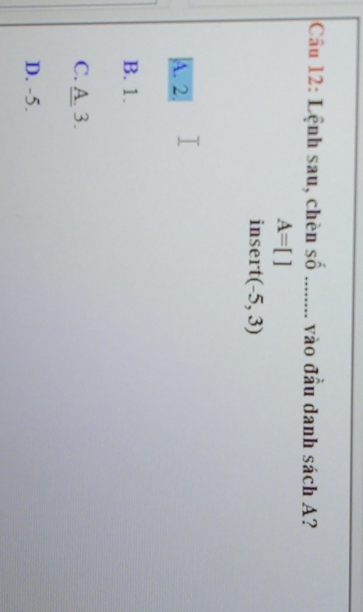 Cầu 12: Lệnh sau, chèn số ........ vào đầu danh sách A?
A=[]
insert (-5,3)
A. 2.
B. 1.
C. A. 3.
D. -5.