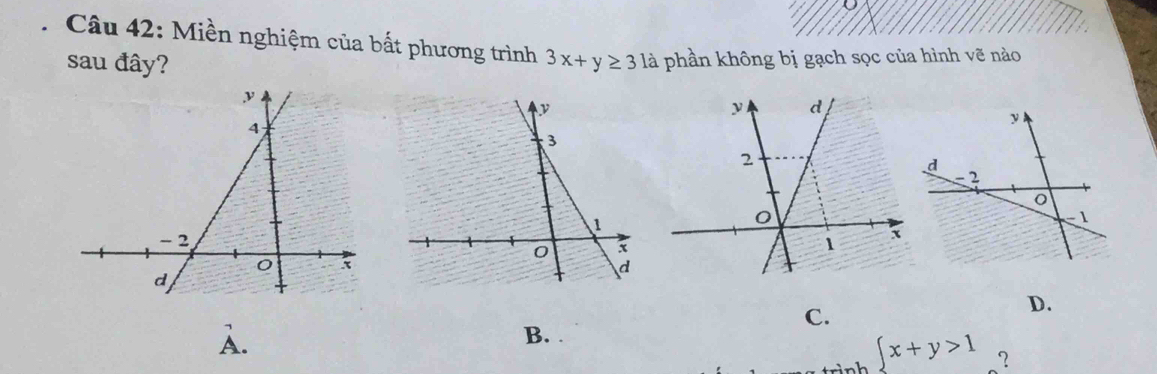 Miền nghiệm của bất phương trình
sau đây? 3x+y≥ 3 là phần không bị gạch sọc của hình vẽ nào
C.
D.
A.
B.
 x+y>1 ？