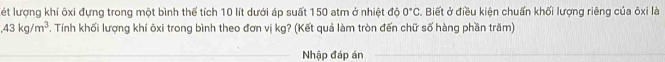 lét lượng khí ôxi đựng trong một bình thể tích 10 lít dưới áp suất 150 atm ở nhiệt độ 0°C. Biết ở điều kiện chuẩn khối lượng riêng của ôxi là 
, 43kg/m^3. Tính khối lượng khí ôxi trong bình theo đơn vị kg? (Kết quả làm tròn đến chữ số hàng phần trăm) 
_ 
_Nhập đáp án_