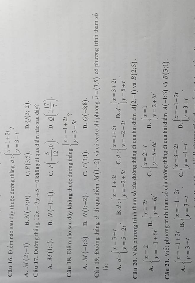 Điểm nào sau đây thuộc đường thắng d:beginarrayl x=1+2t y=3-tendarray. ?
A. M(2;-1). B. N(-7;0). C. P(3;5). D. Q(3;2).
Câu 17. Đường thắng 12x-7y+5=0 không đi qua điểm nào sau đây?
A. M(1;1). B. N(-1;-1). C. P(- 5/12 ;0). D. Q(1; 17/7 ).
Câu 18. Điểm nào sau đây không thuộc đường thẳng beginarrayl x=-1+2t y=3-5tendarray. 2
A. M(-1;3). B. N(1;-2). C. P(3;1). D. Q(-3;8).
Câu 19. Đường thẳng ơ đi qua điểm M(1;-2) và có vectơ chỉ phương overline u=(3;5) có phương trình tham số
là:
A. d:beginarrayl x=3+t y=5-2tendarray. . B. d:beginarrayl x=1+3t y=-2+5tendarray. C d:beginarrayl x=1+5t y=-2-3tendarray. .D. d:beginarrayl x=3+2t y=5+tendarray. .
Câu 20. Viết phương trình tham số của đường thẳng đi qua hai điểm A(2;-1) và B(2;5).
A. beginarrayl x=2 y=-1+6tendarray. B. beginarrayl x=2t y=-6tendarray. . C. beginarrayl x=2+t y=5+6tendarray. . D. beginarrayl x=1 y=2+6tendarray. .
Câu 21. Viết phương trình tham số của đường thẳng đi qua hai điểm A(-1;3) và B(3;1).
A. beginarrayl x=-1+2t y=3+tendarray.. B. beginarrayl x=-1-2t y=3-tendarray. . C. beginarrayl x=3+2t y=-1+tendarray. . D beginarrayl x=-1-2t y=3+tendarray. .