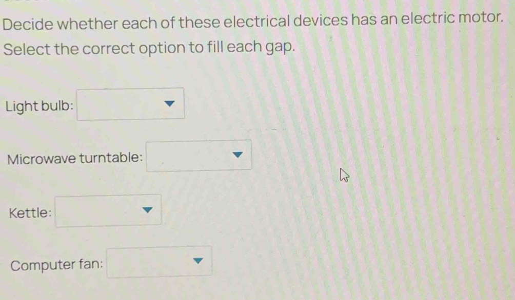 Decide whether each of these electrical devices has an electric motor. 
Select the correct option to fill each gap. 
Light bulb: □
Microwave turntable: □
Kettle: □ 
Computer fan: □