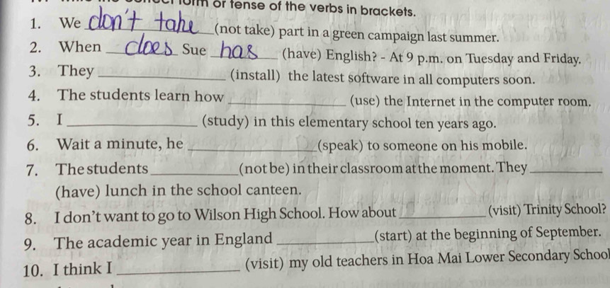 101m or tense of the verbs in brackets. 
1. We _(not take) part in a green campaign last summer. 
2. When _Sue_ (have) English? - At 9 p.m. on Tuesday and Friday. 
3. They _(install) the latest software in all computers soon. 
4. The students learn how _(use) the Internet in the computer room. 
5. I _(study) in this elementary school ten years ago. 
6. Wait a minute, he _(speak) to someone on his mobile. 
7. The students _(not be) in their classroom at the moment. They_ 
(have) lunch in the school canteen. 
8. I don’t want to go to Wilson High School. How about_ (visit) Trinity School? 
9. The academic year in England _(start) at the beginning of September. 
10. I think I _(visit) my old teachers in Hoa Mai Lower Secondary Schoo