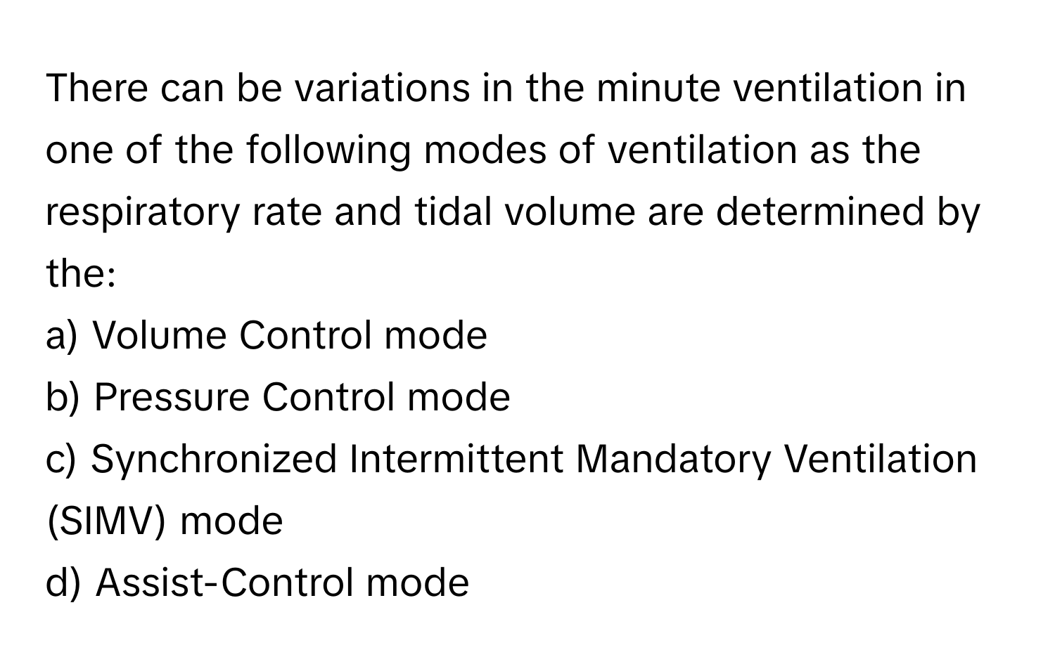 There can be variations in the minute ventilation in one of the following modes of ventilation as the respiratory rate and tidal volume are determined by the:

a) Volume Control mode 
b) Pressure Control mode 
c) Synchronized Intermittent Mandatory Ventilation (SIMV) mode 
d) Assist-Control mode