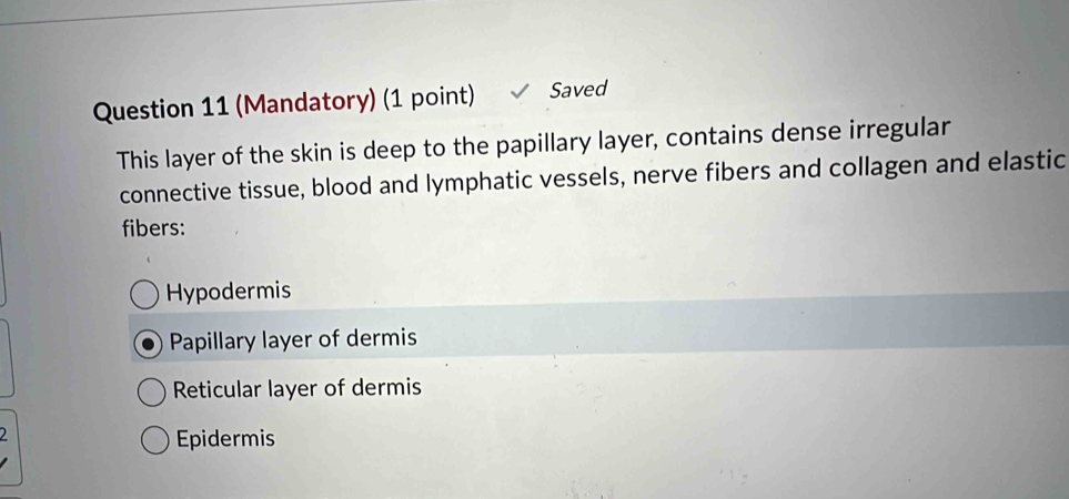 (Mandatory) (1 point) Saved
This layer of the skin is deep to the papillary layer, contains dense irregular
connective tissue, blood and lymphatic vessels, nerve fibers and collagen and elastic
fibers:
Hypodermis
Papillary layer of dermis
Reticular layer of dermis
)
Epidermis