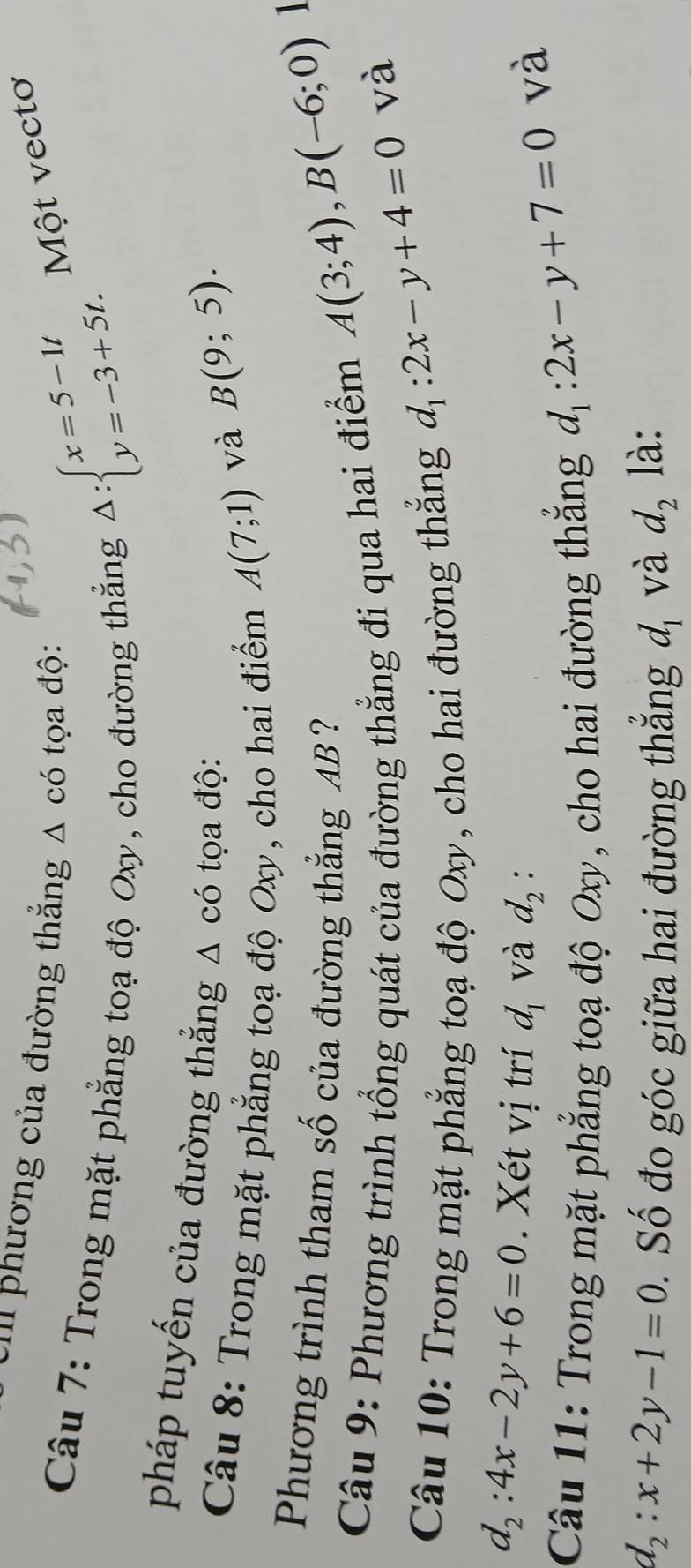 Ull phương của đường thắng △ cdot O tọa độ: Một vectơ 
Câu 7: Trong mặt phẳng toạ độ Oxy, cho đường thẳng
Delta :beginarrayl x=5-1t y=-3+5t.endarray.
pháp tuyến của đường thắng △ cdot O a độ: 
Câu 8: Trong mặt phẳng toạ độ Oxy, cho hai điểm A(7;1)
và B(9;5). 
Phương trình tham số của đường thẳng AB ? 
Câu 9: Phương trình tổng quát của đường thẳng đi qua hai điểm
A(3;4), B(-6;0)
Câu 10: Trong mặt phẳng toạ độ Oxy, cho hai đường thắng
d_1:2x-y+4=0 và
d_2:4x-2y+6=0. Xét vị trí d_1 và d_2 : 
Câu 11: Trong mặt phẳng toạ độ Oxy, cho hai đường thắng
d_1:2x-y+7=0 và
d_2:x+2y-1=0 Số đo góc giữa hai đường thắng d_1 và d_2 là: