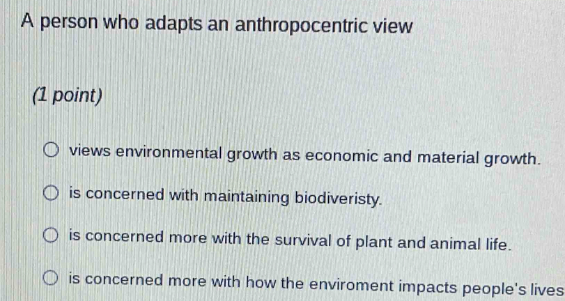 A person who adapts an anthropocentric view
(1 point)
views environmental growth as economic and material growth.
is concerned with maintaining biodiveristy.
is concerned more with the survival of plant and animal life.
is concerned more with how the enviroment impacts people's lives