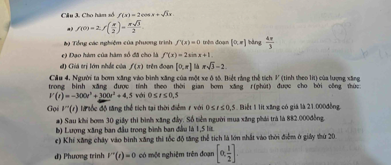 Cho hàm số f(x)=2cos x+sqrt(3)x. 
a) f(0)=2; f( π /2 )= π sqrt(3)/2 . 
b) Tổng các nghiệm của phương trình f'(x)=0 trên đoạn [0;π ] bàng  4π /3 
c) Đạo hàm của hàm số đã cho là f'(x)=2sin x+1. 
d) Giá trị lớn nhất của f(x) trên đoạn [0;π ] là π sqrt(3)-2. 
Câu 4. Người ta bơm xăng vào bình xăng của một xe ô tô. Biết rằng thể tích V (tính theo lít) của lượng xăng 
trong bình xăng được tính theo thời gian bơm xăng /(phút) được cho bởi công thức:
V(t)=-300t^3+300t^2+4,5 với 0≤ t≤ 0,5
Gọi V'(t) là tốc độ tăng thể tích tại thời điểm 7 với 0≤ t≤ 0,5. Biết 1 lít xăng có giá là 21.000đồng. 
a) Sau khi bơm 30 giây thì bình xăng đầy. Số tiền người mua xăng phải trả là 882.000đồng. 
b) Lượng xăng ban đầu trong bình ban đầu là 1,5 lít. 
c) Khi xăng chảy vào bình xăng thì tốc độ tăng thể tích là lớn nhất vào thời điểm ở giây thứ 20. 
d) Phương trình V'(t)=0 có một nghiệm trên đoạn [0, 1/2 ].