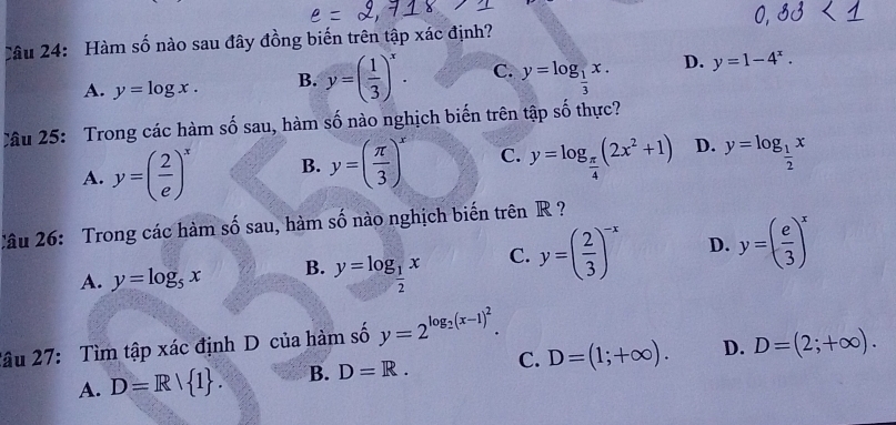 Hàm số nào sau đây đồng biến trên tập xác định?
A. y=log x. B. y=( 1/3 )^x. C. y=log _ 1/3 x. D. y=1-4^x. 
Câu 25: Trong các hàm số sau, hàm số nào nghịch biến trên tập số thực?
A. y=( 2/e )^x B. y=( π /3 )^x C. y=log _ π /4 (2x^2+1) D. y=log _ 1/2 x
Câu 26: Trong các hàm số sau, hàm số nào nghịch biến trên R ?
A. y=log _5x B. y=log _ 1/2 x C. y=( 2/3 )^-x D. y=( e/3 )^x
2âu 27: Tìm tập xác định D của hàm số y=2^(log _2)(x-1)^2.
A. D=R| 1. B. D=R. C. D=(1;+∈fty ). D. D=(2;+∈fty ).