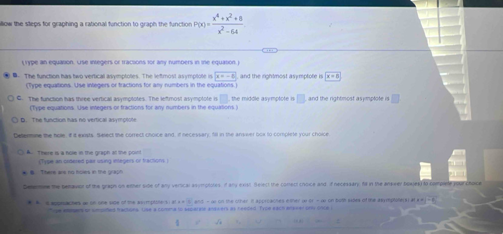 llow the steps for graphing a rational function to graph the function P(x)= (x^4+x^2+8)/x^2-64 . 
(Type an equation. Use integers or fractions for any numbers in the equation.)
B. The function has two vertical asymptotes. The leftmost asymptote is x=-8 , and the rightmost asymptote is x=8
(Type equations. Use integers or fractions for any numbers in the equations.)
C. The function has three vertical asymptotes. The leftmost asymptote is □ , the middle asymptote is □ , and the rightmost asymptote is □. 
(Type equations. Use integers or fractions for any numbers in the equations.)
D. The function has no vertical asymptote
Determine the hoe, if it exists. Select the correct choice and, if necessary, fill in the answer box to complete your choice.
A. There is a hole in the graph at the point
(Type an ordered pair using integers or fractions.)
B There are no holes in the graph
Delermine the benavior of the graph on either side of any vertical asymptotes, if any exist. Select the correct choice and: if necessary, fill in the answer box(es) to complete your choice
* A it approaches d on one side of the asymptote(s) at x=boxed 8 and - ∞ on the other it approaches either ∞ or - ∞ on both sides of the asymptote(s) at x -8
Tipe eagers or simpifed fractions. Lise a comma to separate answers as needed. Type each answer only once i