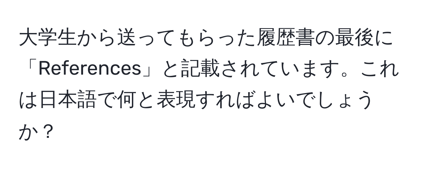 大学生から送ってもらった履歴書の最後に「References」と記載されています。これは日本語で何と表現すればよいでしょうか？