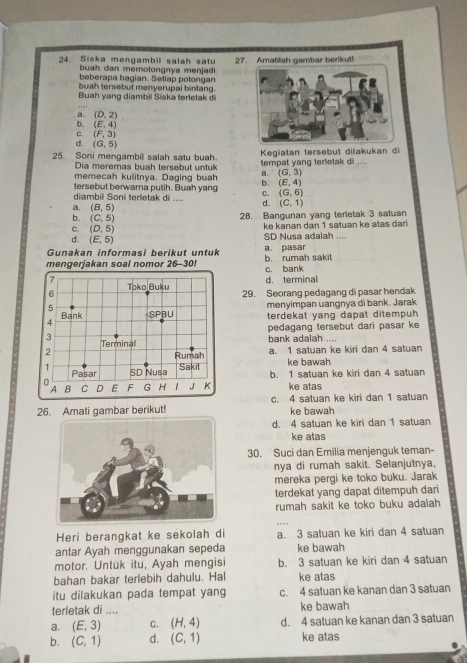 Siska mengambil salah satu 27. Amatilah gambar berikut!
buah dan memotongnya menjadi
beberapa bagian. Seliap potongan
buah tersebut menyerupal bimang.
Buah yang diambil Siska terletak d
a. (D,2)
b. (E,4)
c. (F,3)
d. (G,5)
25. Soni mengambil salah satu buah. tempat yang terletak di  Kegiatan tersebut dilakukan di
Dia meremas buah tersebut untuk
memecah kulitnya. Daging buah a. (G,3)
tersebut berwarna putih. Buah yang b. (E,4)
diambil Soni terletak di .... C. (G,6)
a. (B,5)
d. (C,1)
b. (C,5)
28. Bangunan yang terietak 3 satuan
ke kanan dan 1 satuan ke atas dar
c. (D,5) SD Nusa adalah ....
d. (E,5)
Gunakan informasi berikut untuk a pasar
mengerjakan soal nomor 26-30! b. rumah sakit c. bank
7 d. terminal
6 Toko Buku 29. Seorang pedagang di pasar hendak
5
menyimpan uangnya di bank. Jarak
A Bank SPBU terdekat yang dapat ditempuh 
pedagang tersebut dari pasar ke 
3 Terminal
bank adalah ....
2
Rumah a. 1 satuan ke kiri dan 4 satuan
ke bawah
1 Nusa
Pasar SD Sakil
b. 1 satuan ke kiri dan 4 satuan
0 C D E F G H   J K ke atas
4 B
26. Amati gambar berikut! c. 4 satuan ke kiri dan 1 satuan
ke bawah
d. 4 satuan ke kiri dan 1 satuan
ke atas
30. Suci dan Emilia menjenguk teman-
nya di rumah sakit. Selanjutnya,
mereka pergi ke toko buku. Jarak
terdekat yang dapat ditempuh dari
rumah sakit ke toko buku adalah 
Heri berangkat ke sekolah di a. 3 satuan ke kiri dan 4 satuan
antar Ayah menggunakan sepeda ke bawah
motor. Untuk itu, Ayah mengisi b. 3 satuan ke kiri dan 4 satuan
bahan bakar terlebih dahulu. Hal ke atas
itu dilakukan pada tempat yang c. 4 satuan ke kanan dan 3 satuan
terletak di .... ke bawah
a. (E,3) C. (H,4) d. 4 satuan ke kanan dan 3 satuan
b. (C,1) d. (C,1) ke atas