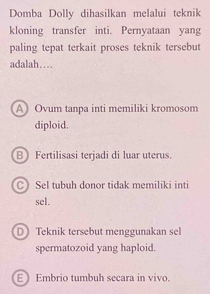 Domba Dolly dihasilkan melalui teknik
kloning transfer inti. Pernyataan yang
paling tepat terkait proses teknik tersebut
adalah…
A Ovum tanpa inti memiliki kromosom
diploid.
B Fertilisasi terjadi di luar uterus.
C Sel tubuh donor tidak memiliki inti
sel.
D Teknik tersebut menggunakan sel
spermatozoid yang haploid.
E Embrio tumbuh secara in vivo.